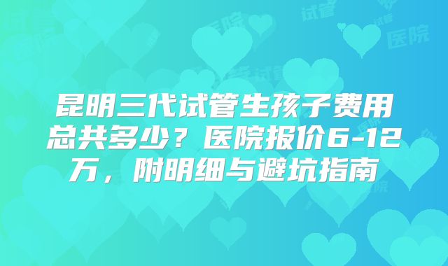 昆明三代试管生孩子费用总共多少？医院报价6-12万，附明细与避坑指南