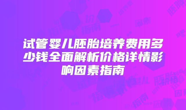 试管婴儿胚胎培养费用多少钱全面解析价格详情影响因素指南