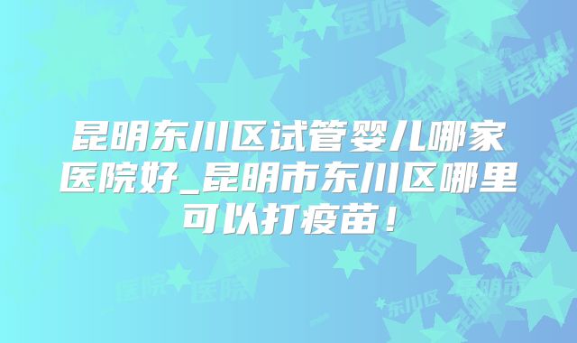 昆明东川区试管婴儿哪家医院好_昆明市东川区哪里可以打疫苗!
