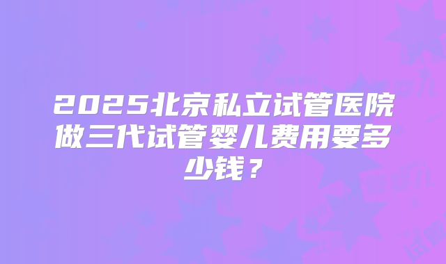 2025北京私立试管医院做三代试管婴儿费用要多少钱?