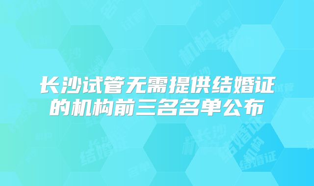 长沙试管无需提供结婚证的机构前三名名单公布