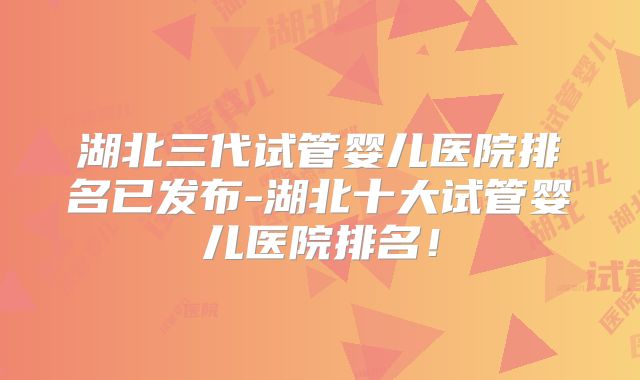 湖北三代试管婴儿医院排名已发布-湖北十大试管婴儿医院排名！