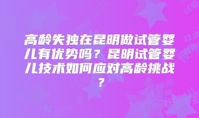 高龄失独在昆明做试管婴儿有优势吗？昆明试管婴儿技术如何应对高龄挑战？