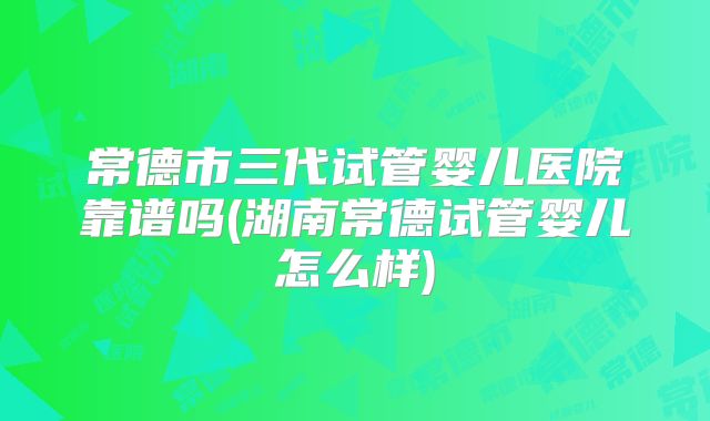 常德市三代试管婴儿医院靠谱吗(湖南常德试管婴儿怎么样)