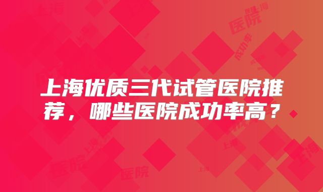 上海优质三代试管医院推荐，哪些医院成功率高？