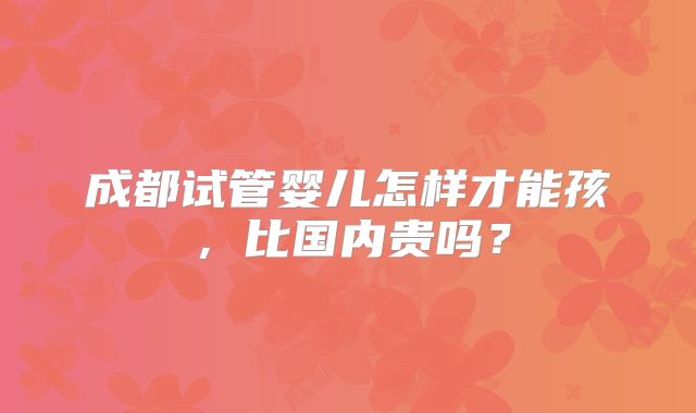 成都试管婴儿怎样才能孩，比国内贵吗？