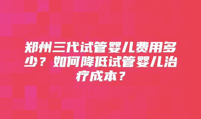 郑州三代试管婴儿费用多少？如何降低试管婴儿治疗成本？