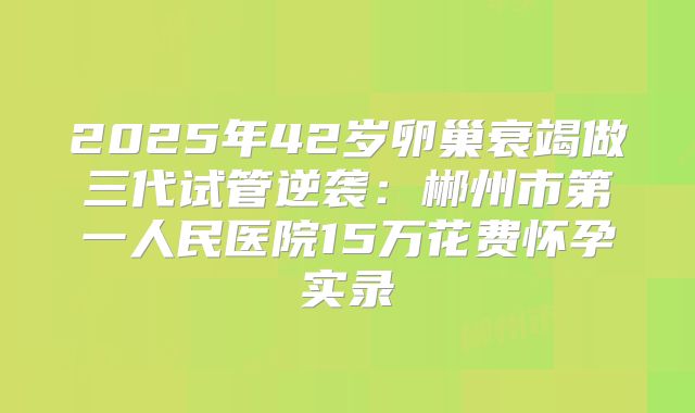 2025年42岁卵巢衰竭做三代试管逆袭：郴州市第一人民医院15万花费怀孕实录