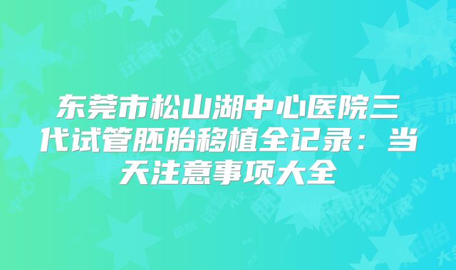 东莞市松山湖中心医院三代试管胚胎移植全记录：当天注意事项大全