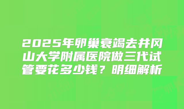 2025年卵巢衰竭去井冈山大学附属医院做三代试管要花多少钱？明细解析