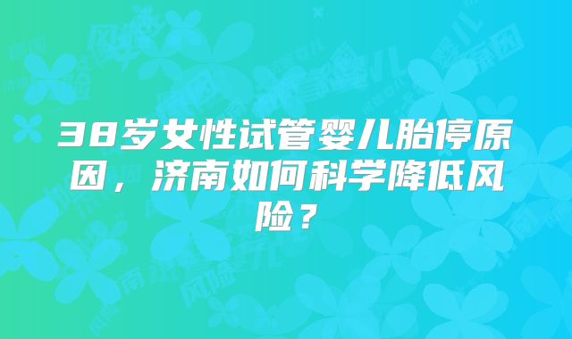38岁女性试管婴儿胎停原因,济南如何科学降低风险?