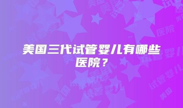 美国三代试管婴儿有哪些医院?