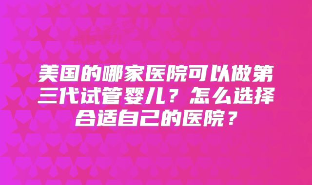 美国的哪家医院可以做第三代试管婴儿？怎么选择合适自己的医院？
