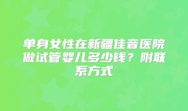 单身女性在新疆佳音医院做试管婴儿多少钱?附联系方式