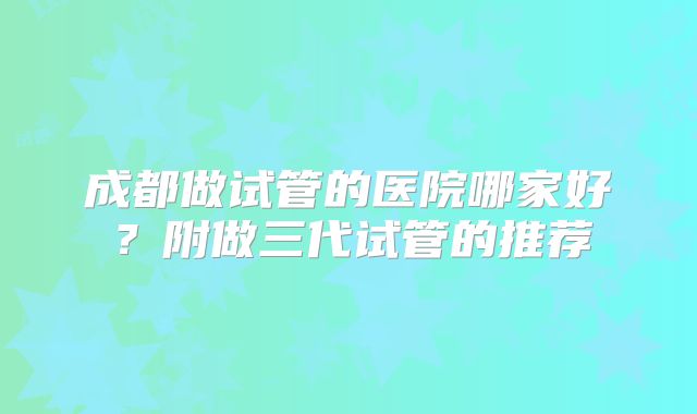 成都做试管的医院哪家好？附做三代试管的推荐