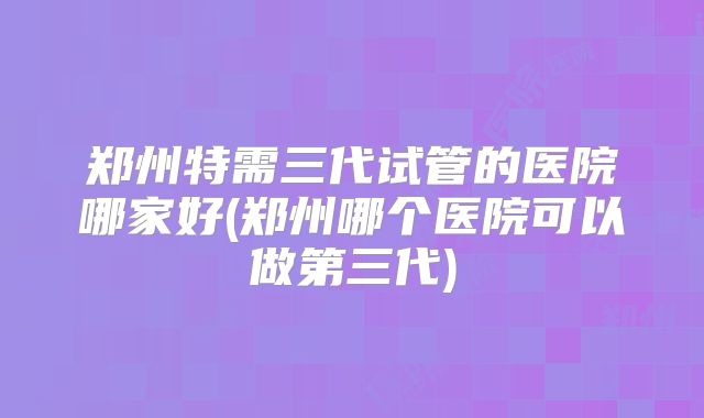 郑州特需三代试管的医院哪家好(郑州哪个医院可以做第三代)