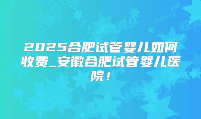 2025合肥试管婴儿如何收费_安徽合肥试管婴儿医院！