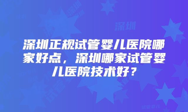 深圳正规试管婴儿医院哪家好点,深圳哪家试管婴儿医院技术好?