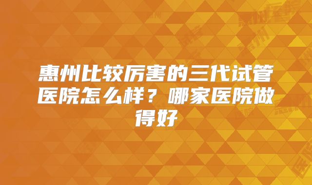 惠州比较厉害的三代试管医院怎么样？哪家医院做得好