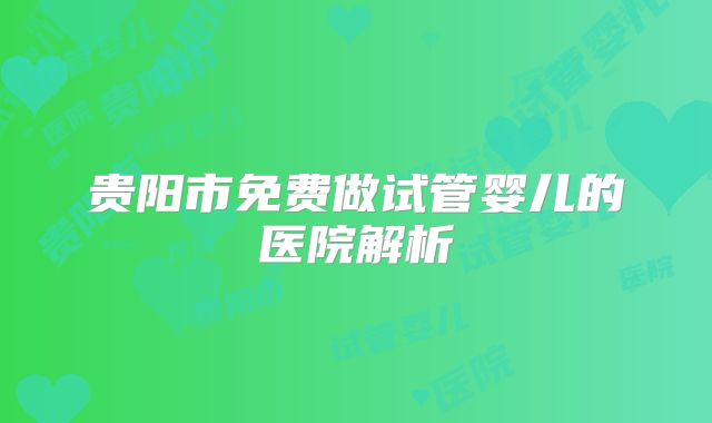 贵阳市免费做试管婴儿的医院解析