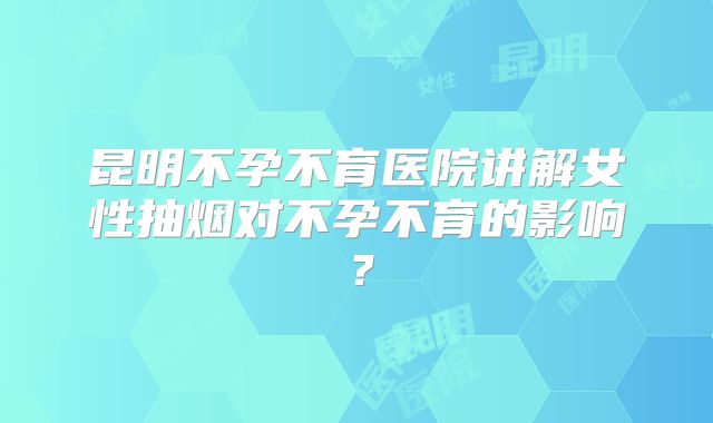 昆明不孕不育医院讲解女性抽烟对不孕不育的影响？