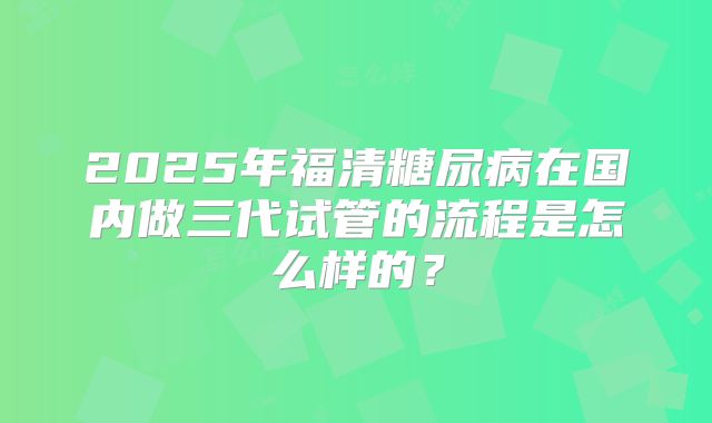 2025年福清糖尿病在国内做三代试管的流程是怎么样的？
