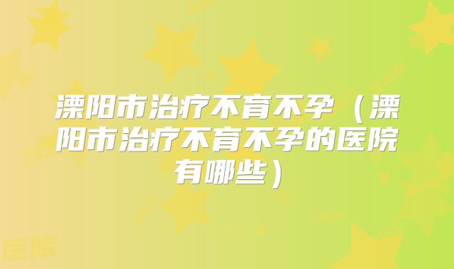 溧阳市治疗不育不孕（溧阳市治疗不育不孕的医院有哪些）