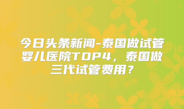 今日头条新闻-泰国做试管婴儿医院TOP4，泰国做三代试管费用？