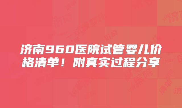 济南960医院试管婴儿价格清单!附真实过程分享