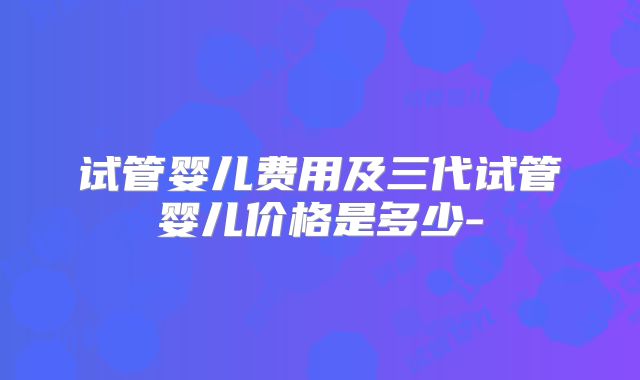 试管婴儿费用及三代试管婴儿价格是多少-