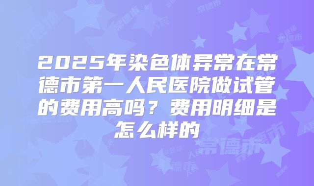2025年染色体异常在常德市第一人民医院做试管的费用高吗?费用明细是怎么样的