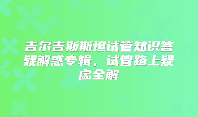 吉尔吉斯斯坦试管知识答疑解惑专辑，试管路上疑虑全解