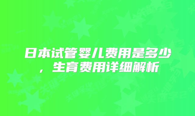 日本试管婴儿费用是多少，生育费用详细解析