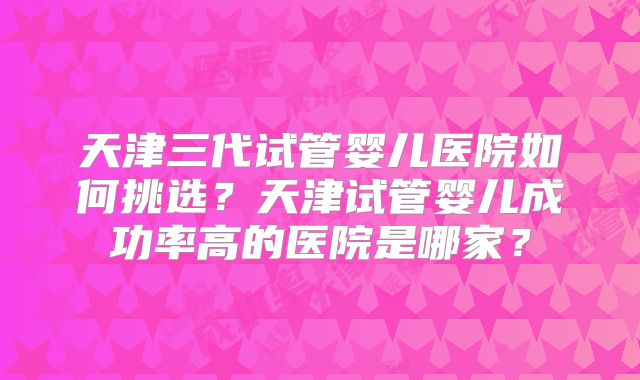天津三代试管婴儿医院如何挑选？天津试管婴儿成功率高的医院是哪家？