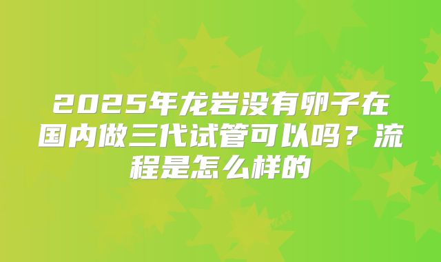 2025年龙岩没有卵子在国内做三代试管可以吗？流程是怎么样的