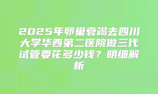 2025年卵巢衰竭去四川大学华西第二医院做三代试管要花多少钱？明细解析