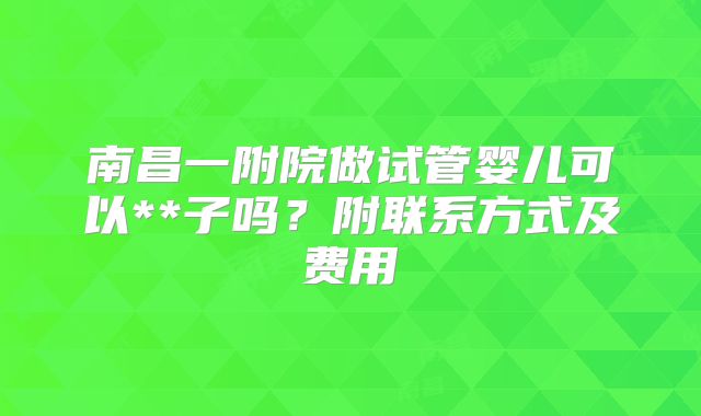 南昌一附院做试管婴儿可以**子吗？附联系方式及费用