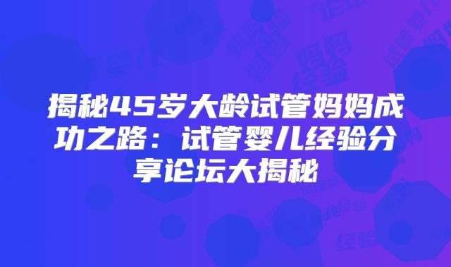 揭秘45岁大龄试管妈妈成功之路：试管婴儿经验分享论坛大揭秘