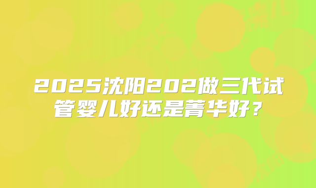 2025沈阳202做三代试管婴儿好还是菁华好？