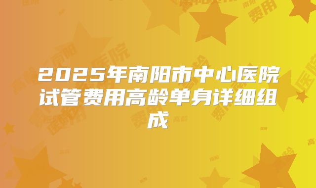 2025年南阳市中心医院试管费用高龄单身详细组成