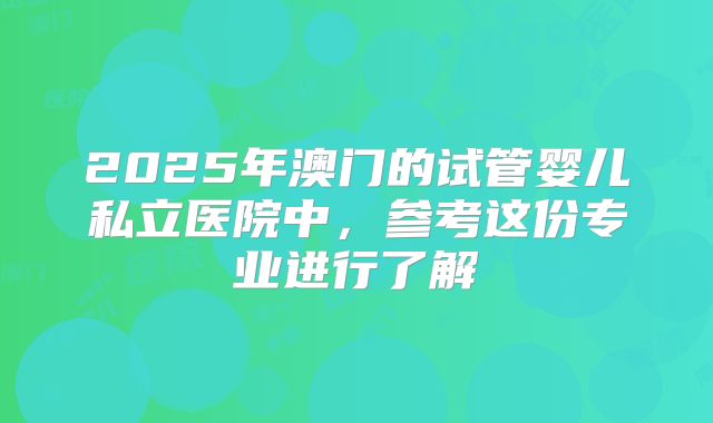 2025年澳门的试管婴儿私立医院中，参考这份专业进行了解