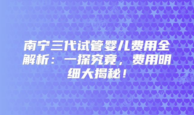 南宁三代试管婴儿费用全解析：一探究竟，费用明细大揭秘！