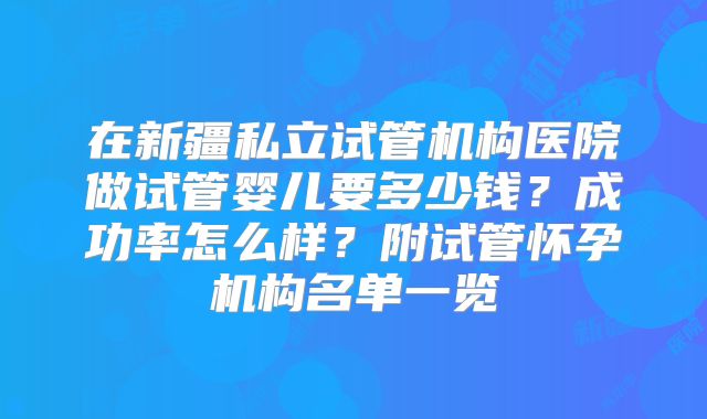 在新疆私立试管机构医院做试管婴儿要多少钱？成功率怎么样？附试管怀孕机构名单一览