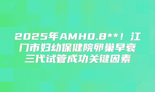 2025年AMH0.8**！江门市妇幼保健院卵巢早衰三代试管成功关键因素
