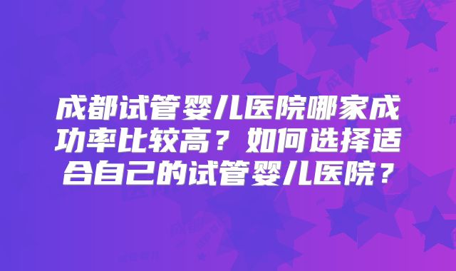 成都试管婴儿医院哪家成功率比较高？如何选择适合自己的试管婴儿医院？