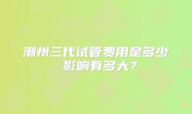 潮州三代试管费用是多少 影响有多大？