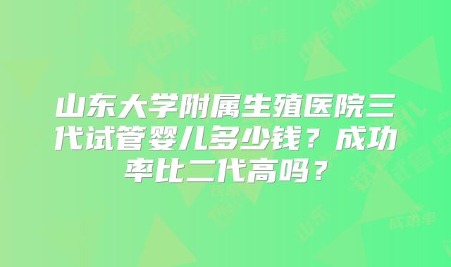 山东大学附属生殖医院三代试管婴儿多少钱？成功率比二代高吗？