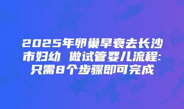 2025年卵巢早衰去长沙市妇幼 做试管婴儿流程:只需8个步骤即可完成