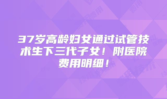 37岁高龄妇女通过试管技术生下三代子女！附医院费用明细！