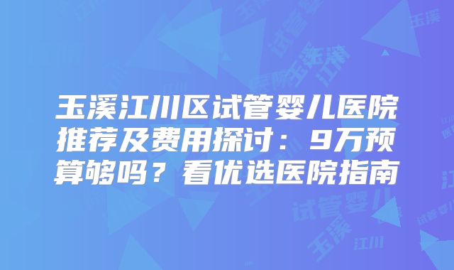 玉溪江川区试管婴儿医院推荐及费用探讨:9万预算够吗?看优选医院指南